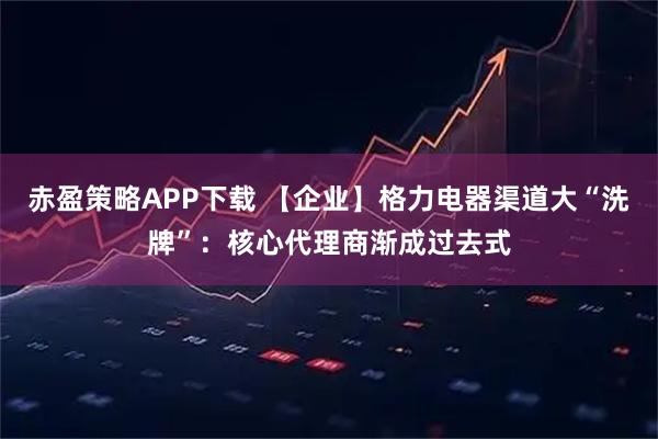 赤盈策略APP下载 【企业】格力电器渠道大“洗牌”：核心代理商渐成过去式