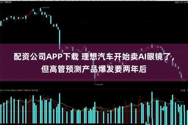 配资公司APP下载 理想汽车开始卖AI眼镜了，但高管预测产品爆发要两年后