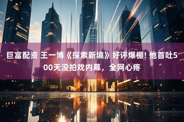 巨富配资 王一博《探索新境》好评爆棚! 他首吐500天没拍戏内幕，全网心疼