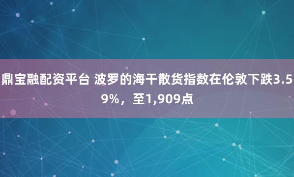 鼎宝融配资平台 波罗的海干散货指数在伦敦下跌3.59%，至1,909点