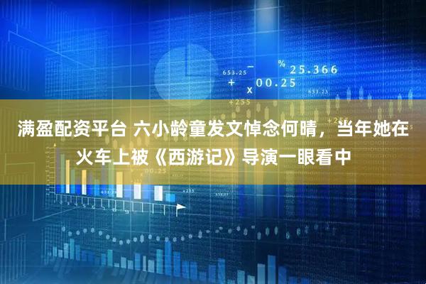 满盈配资平台 六小龄童发文悼念何晴，当年她在火车上被《西游记》导演一眼看中