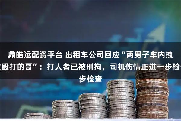 鼎皓运配资平台 出租车公司回应“两男子车内拽发殴打的哥”：打人者已被刑拘，司机伤情正进一步检查