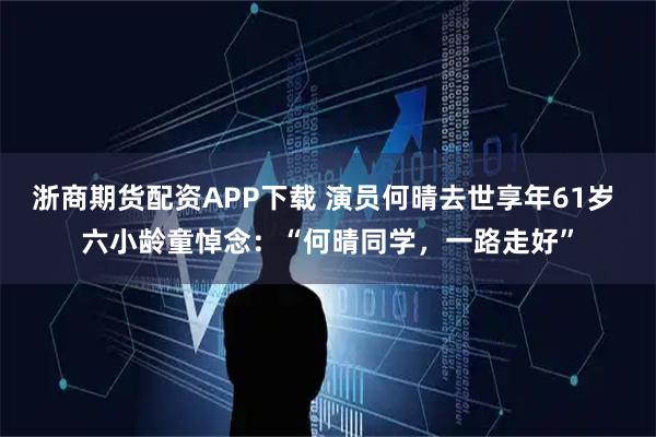 浙商期货配资APP下载 演员何晴去世享年61岁 六小龄童悼念：“何晴同学，一路走好”