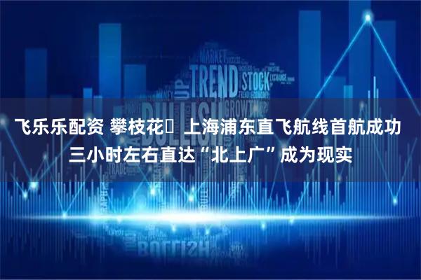 飞乐乐配资 攀枝花⇋上海浦东直飞航线首航成功 三小时左右直达“北上广”成为现实