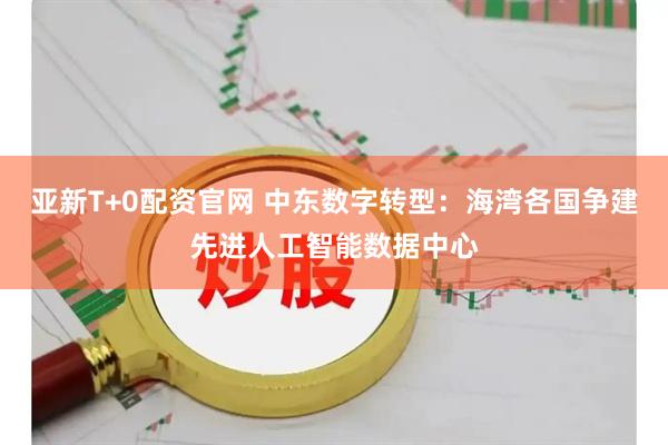 亚新T+0配资官网 中东数字转型：海湾各国争建先进人工智能数据中心