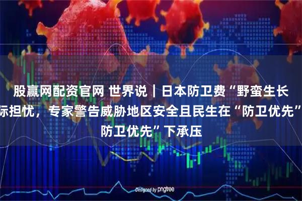 股赢网配资官网 世界说｜日本防卫费“野蛮生长”引国际担忧，专家警告威胁地区安全且民生在“防卫优先”下承压