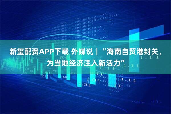 新玺配资APP下载 外媒说｜“海南自贸港封关，为当地经济注入新活力”