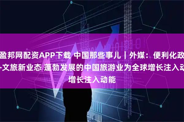 盈邦网配资APP下载 中国那些事儿｜外媒：便利化政策+文旅新业态 蓬勃发展的中国旅游业为全球增长注入动能