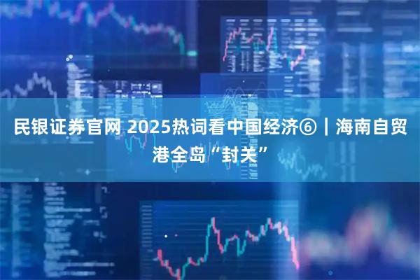 民银证券官网 2025热词看中国经济⑥｜海南自贸港全岛“封关”