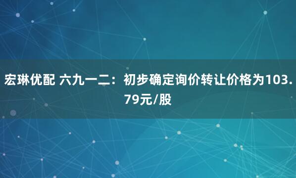 宏琳优配 六九一二：初步确定询价转让价格为103.79元/股
