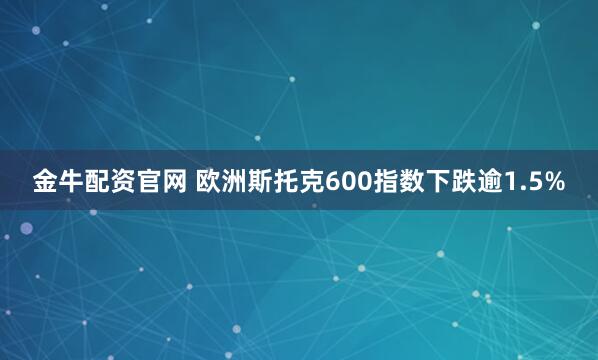 金牛配资官网 欧洲斯托克600指数下跌逾1.5%