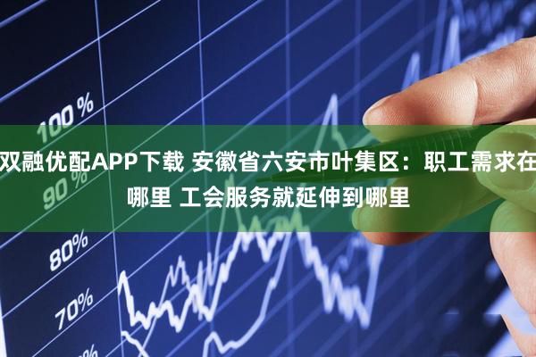 双融优配APP下载 安徽省六安市叶集区：职工需求在哪里 工会服务就延伸到哪里