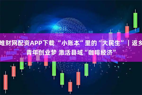 堆财网配资APP下载 “小账本”里的“大民生”｜返乡青年创业梦 激活县域“咖啡经济”