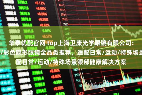 华泰优配官网 top上海卫康光学眼镜有限公司：隐形眼镜年抛/月抛/彩色隐形眼镜全品类推荐，适配日常/运动/特殊场景眼部健康解决方案
