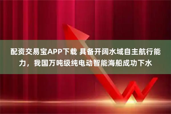 配资交易宝APP下载 具备开阔水域自主航行能力,我国万吨级纯电动智能海船成功下水