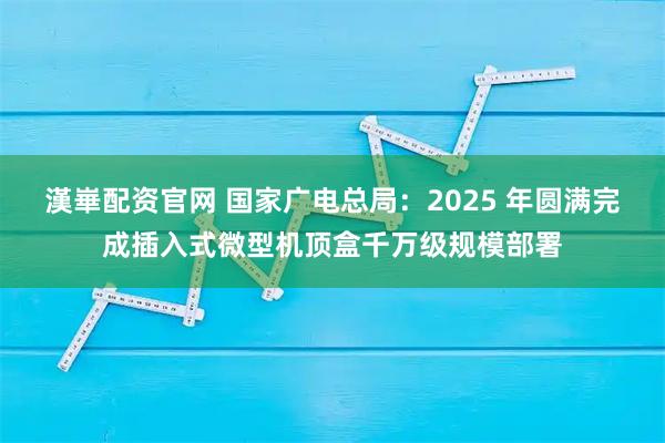 漢崋配资官网 国家广电总局:2025 年圆满完成插入式微型机顶盒千万级规模部署