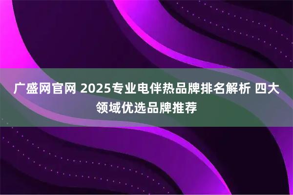 广盛网官网 2025专业电伴热品牌排名解析 四大领域优选品牌推荐