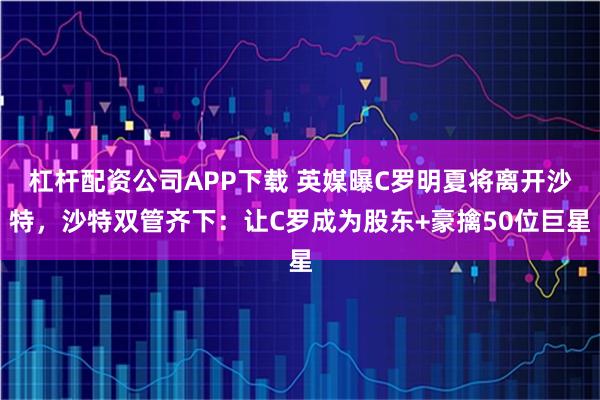 杠杆配资公司APP下载 英媒曝C罗明夏将离开沙特，沙特双管齐下：让C罗成为股东+豪擒50位巨星