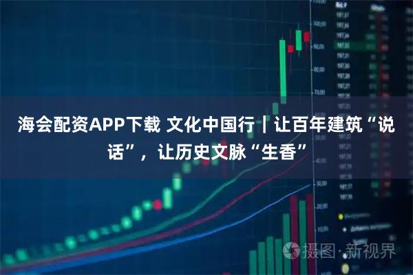 海会配资APP下载 文化中国行｜让百年建筑“说话”，让历史文脉“生香”