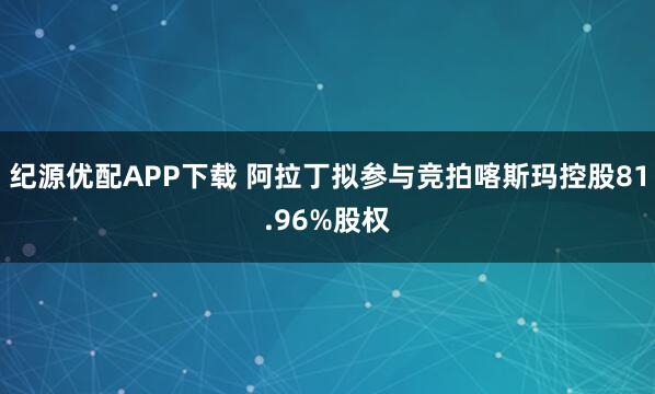 纪源优配APP下载 阿拉丁拟参与竞拍喀斯玛控股81.96%股权