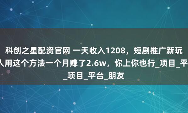科创之星配资官网 一天收入1208，短剧推广新玩法，有人用这个方法一个月赚了2.6w，你上你也行_项目_平台_朋友