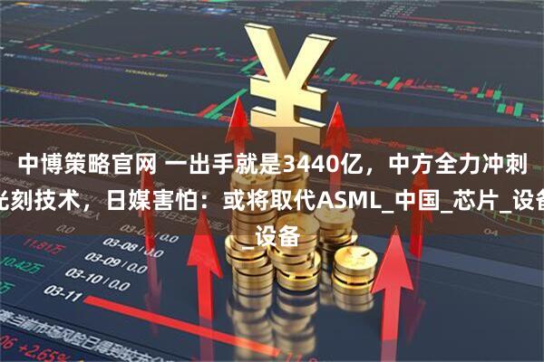 中博策略官网 一出手就是3440亿，中方全力冲刺光刻技术，日媒害怕：或将取代ASML_中国_芯片_设备