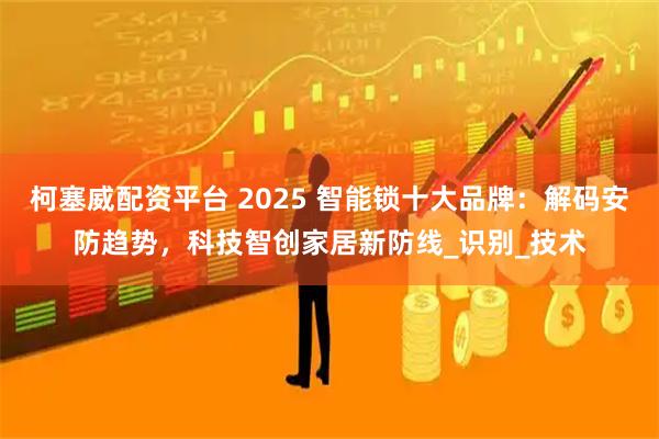 柯塞威配资平台 2025 智能锁十大品牌：解码安防趋势，科技智创家居新防线_识别_技术