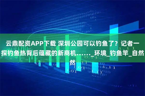 云鼎配资APP下载 深圳公园可以钓鱼了？记者一探钓鱼热背后蕴藏的新商机……_环境_钓鱼竿_自然