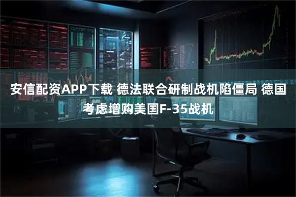 安信配资APP下载 德法联合研制战机陷僵局 德国考虑增购美国F-35战机