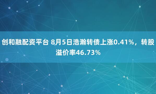 创和融配资平台 8月5日浩瀚转债上涨0.41%，转股溢价率46.73%