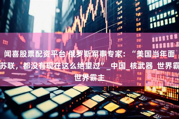 闻喜股票配资平台 俄罗斯军事专家：“美国当年面对苏联，都没有现在这么绝望过”_中国_核武器_世界霸主