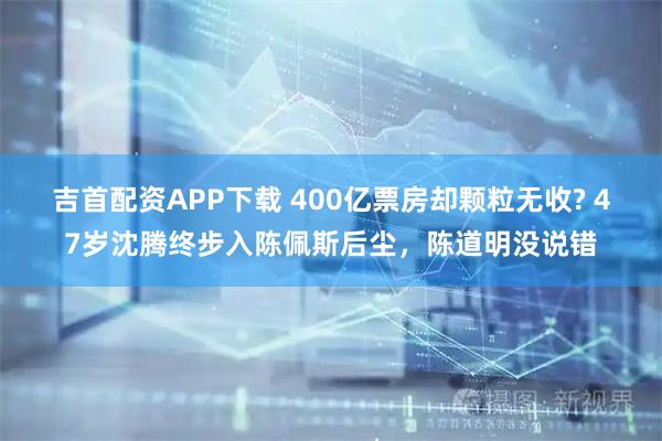 吉首配资APP下载 400亿票房却颗粒无收? 47岁沈腾终步入陈佩斯后尘，陈道明没说错