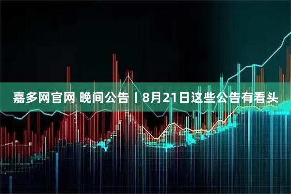 嘉多网官网 晚间公告丨8月21日这些公告有看头