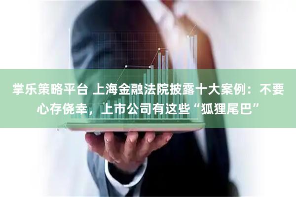 掌乐策略平台 上海金融法院披露十大案例：不要心存侥幸，上市公司有这些“狐狸尾巴”