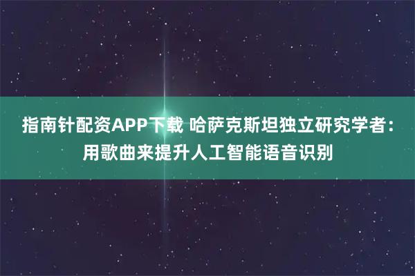 指南针配资APP下载 哈萨克斯坦独立研究学者：用歌曲来提升人工智能语音识别