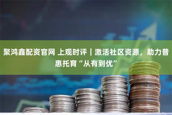 聚鸿鑫配资官网 上观时评｜激活社区资源，助力普惠托育“从有到优”