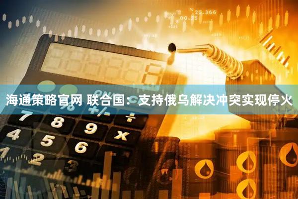 海通策略官网 联合国：支持俄乌解决冲突实现停火